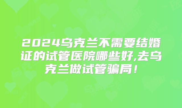 2024乌克兰不需要结婚证的试管医院哪些好,去乌克兰做试管骗局！