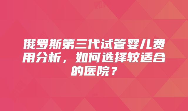 俄罗斯第三代试管婴儿费用分析,如何选择较适合的医院?