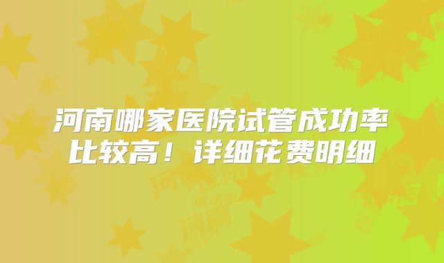 河南哪家医院试管成功率比较高！详细花费明细