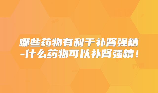 哪些药物有利于补肾强精-什么药物可以补肾强精！