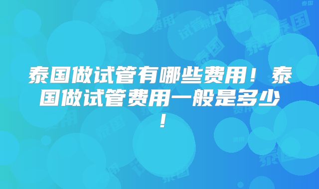 泰国做试管有哪些费用！泰国做试管费用一般是多少！