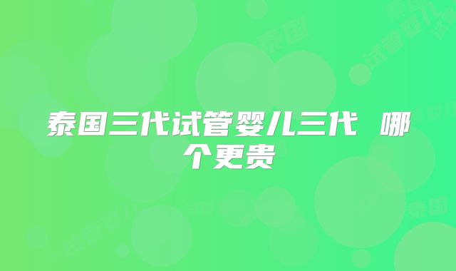 泰国三代试管婴儿三代 哪个更贵