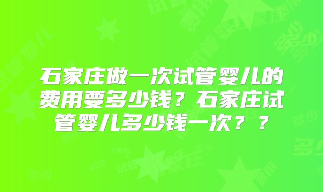 石家庄做一次试管婴儿的费用要多少钱？石家庄试管婴儿多少钱一次？？