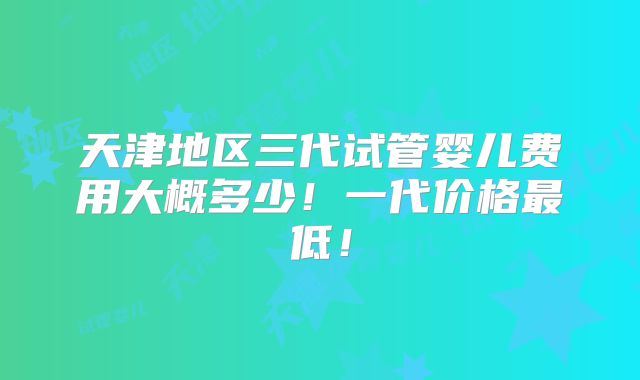 天津地区三代试管婴儿费用大概多少!一代价格最低!