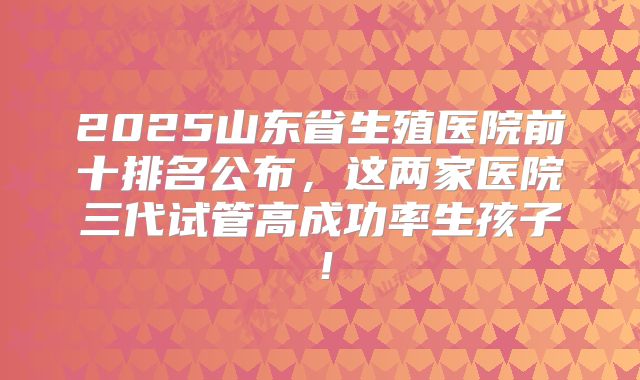 2025山东省生殖医院前十排名公布，这两家医院三代试管高成功率生孩子！