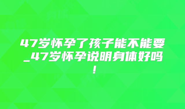 47岁怀孕了孩子能不能要_47岁怀孕说明身体好吗！