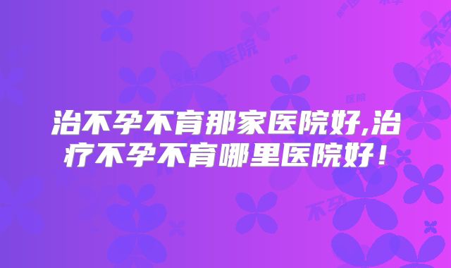 治不孕不育那家医院好,治疗不孕不育哪里医院好!