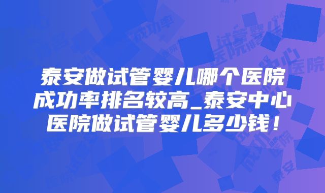 泰安做试管婴儿哪个医院成功率排名较高_泰安中心医院做试管婴儿多少钱!