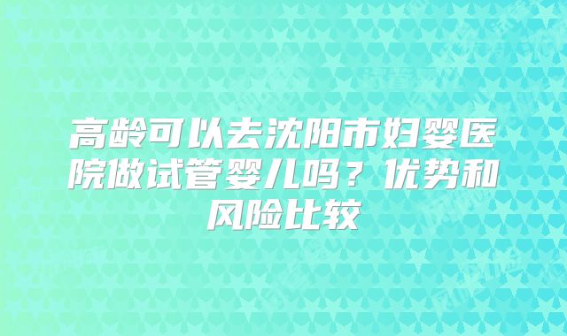 高龄可以去沈阳市妇婴医院做试管婴儿吗？优势和风险比较