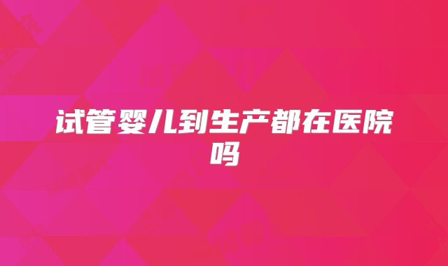 试管婴儿到生产都在医院吗