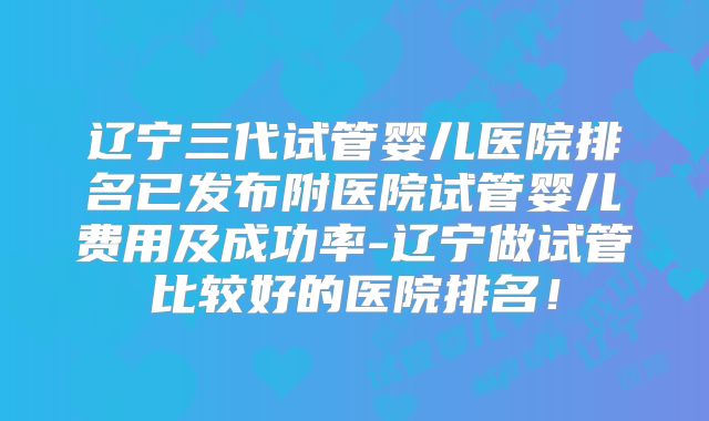 辽宁三代试管婴儿医院排名已发布附医院试管婴儿费用及成功率-辽宁做试管比较好的医院排名！