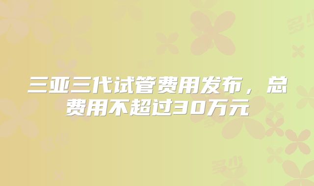 三亚三代试管费用发布，总费用不超过30万元
