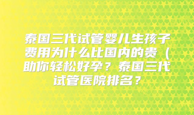 泰国三代试管婴儿生孩子费用为什么比国内的贵（助你轻松好孕？泰国三代试管医院排名？