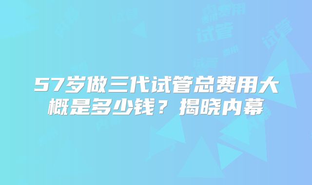 57岁做三代试管总费用大概是多少钱？揭晓内幕