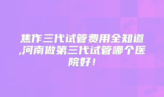 焦作三代试管费用全知道,河南做第三代试管哪个医院好！