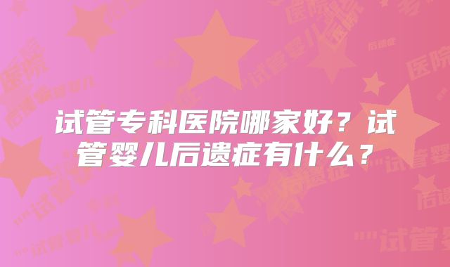 试管专科医院哪家好？试管婴儿后遗症有什么？