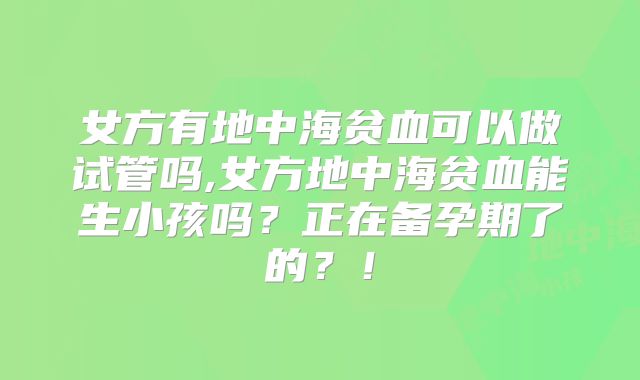 女方有地中海贫血可以做试管吗,女方地中海贫血能生小孩吗?正在备孕期了的?!