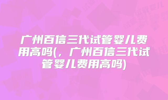 广州百信三代试管婴儿费用高吗(,广州百信三代试管婴儿费用高吗)