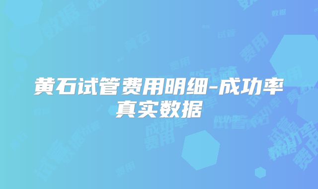 黄石试管费用明细-成功率真实数据