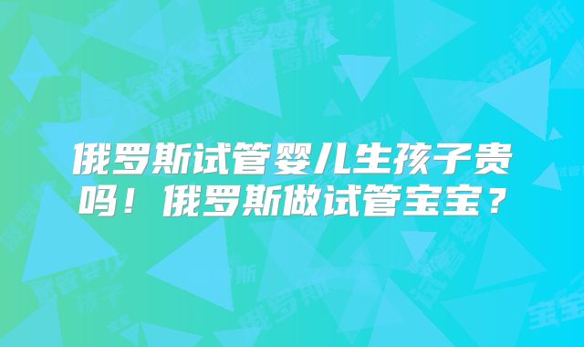 俄罗斯试管婴儿生孩子贵吗！俄罗斯做试管宝宝？