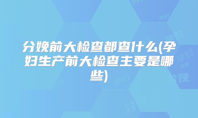 分娩前大检查都查什么(孕妇生产前大检查主要是哪些)