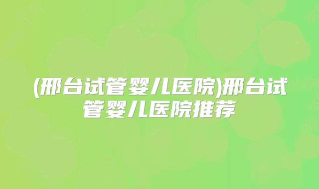 (邢台试管婴儿医院)邢台试管婴儿医院推荐