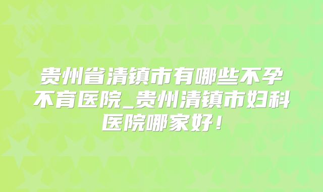 贵州省清镇市有哪些不孕不育医院_贵州清镇市妇科医院哪家好!