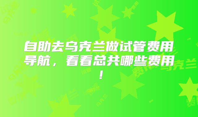 自助去乌克兰做试管费用导航,看看总共哪些费用!