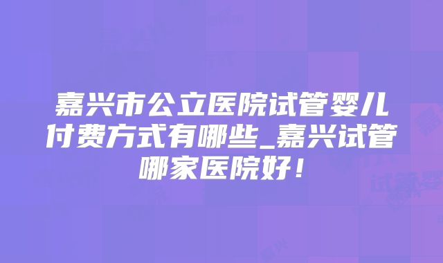 嘉兴市公立医院试管婴儿付费方式有哪些_嘉兴试管哪家医院好！