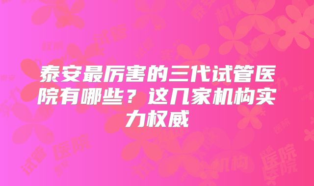 泰安最厉害的三代试管医院有哪些？这几家机构实力权威