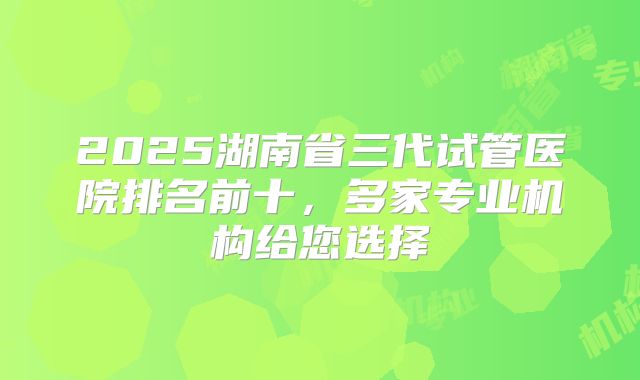 2025湖南省三代试管医院排名前十,多家专业机构给您选择