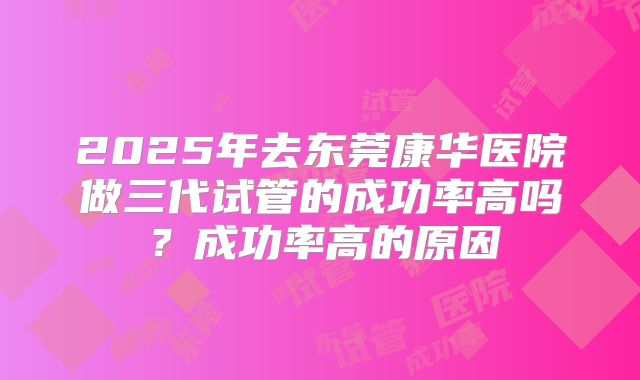 2025年去东莞康华医院做三代试管的成功率高吗?成功率高的原因