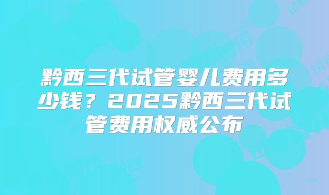 黔西三代试管婴儿费用多少钱?2025黔西三代试管费用权威公布