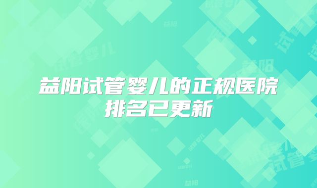 益阳试管婴儿的正规医院排名已更新