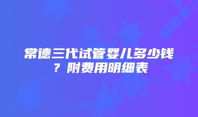 常德三代试管婴儿多少钱？附费用明细表