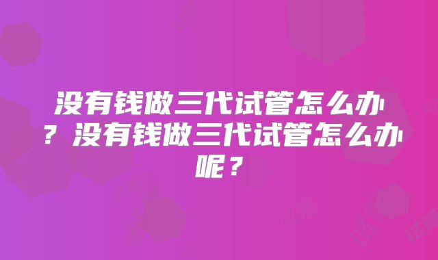 没有钱做三代试管怎么办?没有钱做三代试管怎么办呢?