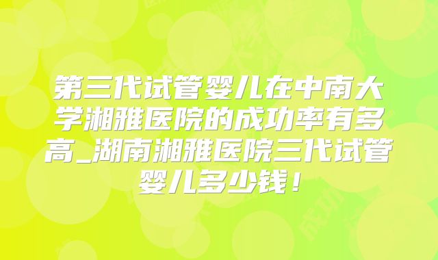 第三代试管婴儿在中南大学湘雅医院的成功率有多高_湖南湘雅医院三代试管婴儿多少钱！