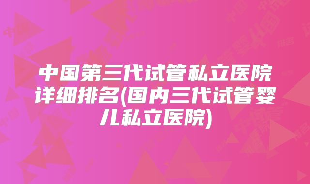 中国第三代试管私立医院详细排名(国内三代试管婴儿私立医院)