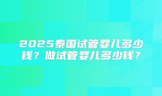 2025泰国试管婴儿多少钱?做试管婴儿多少钱?