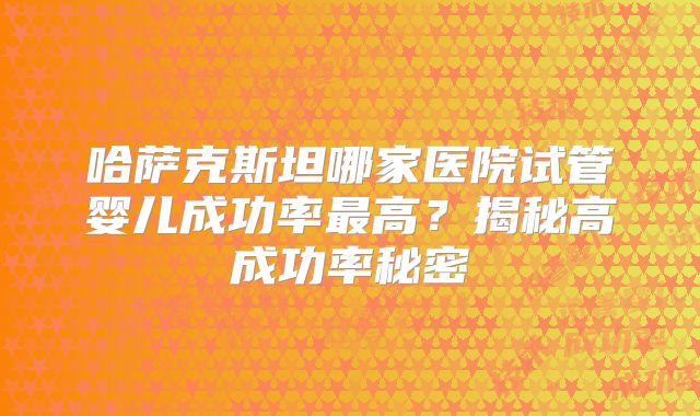 哈萨克斯坦哪家医院试管婴儿成功率最高？揭秘高成功率秘密