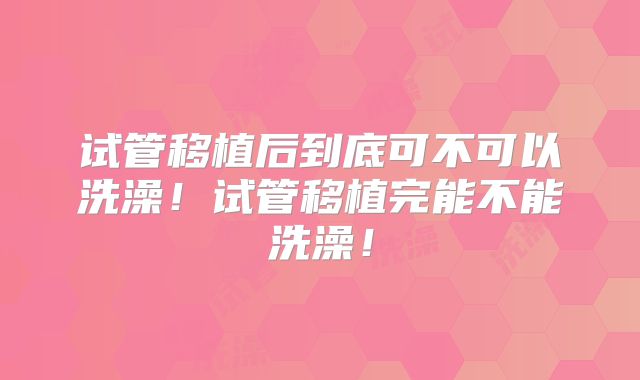 试管移植后到底可不可以洗澡！试管移植完能不能洗澡！