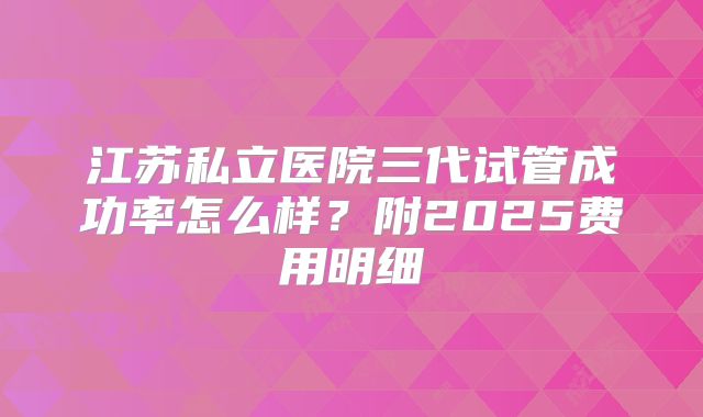 江苏私立医院三代试管成功率怎么样？附2025费用明细