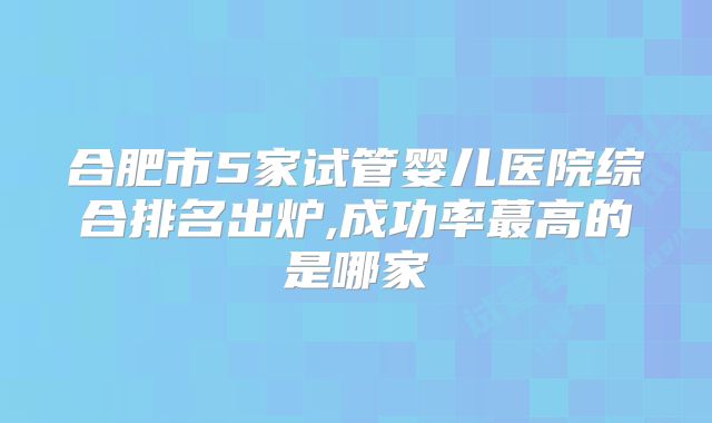 合肥市5家试管婴儿医院综合排名出炉,成功率蕞高的是哪家