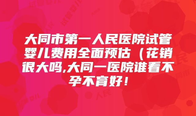 大同市第一人民医院试管婴儿费用全面预估(花销很大吗,大同一医院谁看不孕不育好!