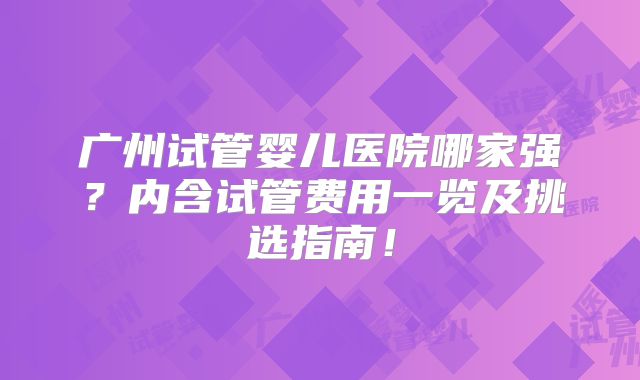广州试管婴儿医院哪家强？内含试管费用一览及挑选指南！