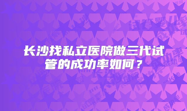 长沙找私立医院做三代试管的成功率如何？