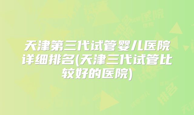 天津第三代试管婴儿医院详细排名(天津三代试管比较好的医院)