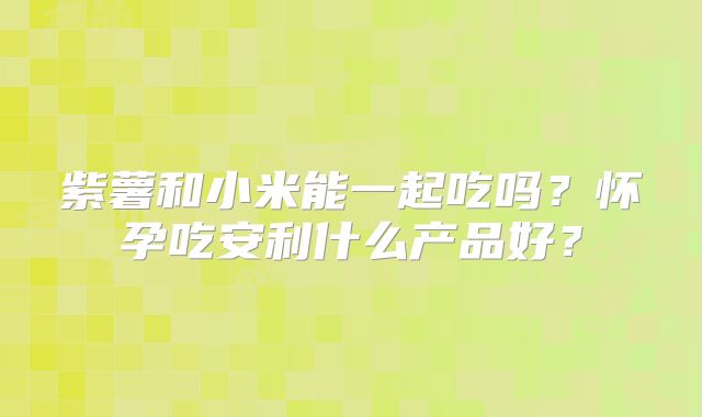 紫薯和小米能一起吃吗?怀孕吃安利什么产品好?