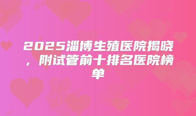 2025淄博生殖医院揭晓，附试管前十排名医院榜单
