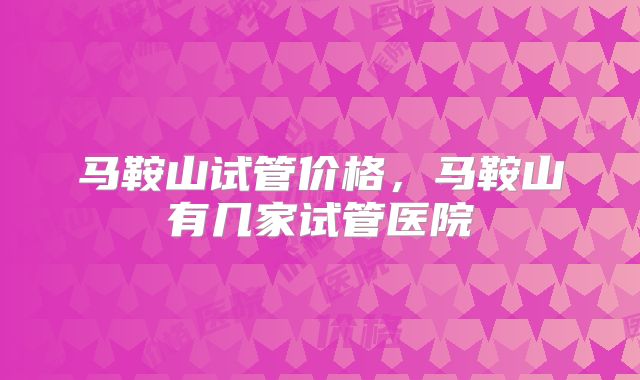 马鞍山试管价格，马鞍山有几家试管医院